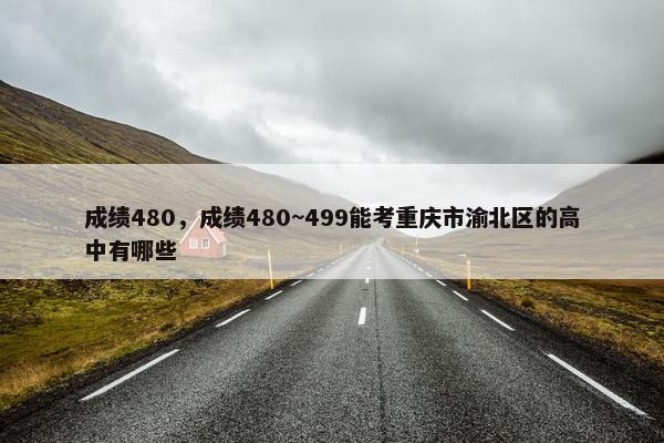 成绩480，成绩480~499能考重庆市渝北区的高中有哪些
