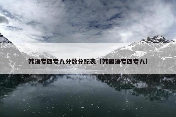 韩语专四专八分数分配表（韩国语专四专八）