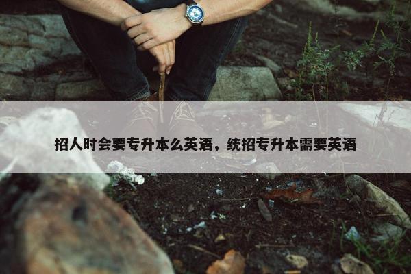 招人时会要专升本么英语，统招专升本需要英语
