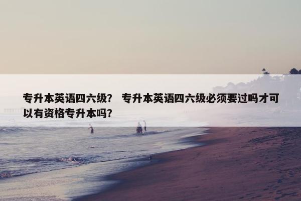 专升本英语四六级？ 专升本英语四六级必须要过吗才可以有资格专升本吗？