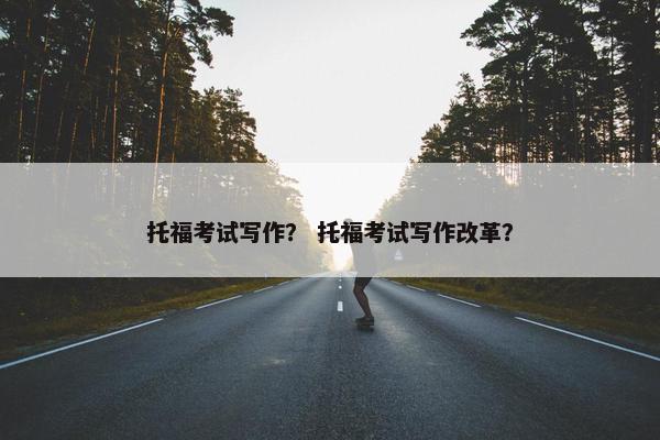 托福考试写作？ 托福考试写作改革？