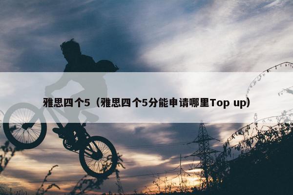 雅思四个5（雅思四个5分能申请哪里Top up）
