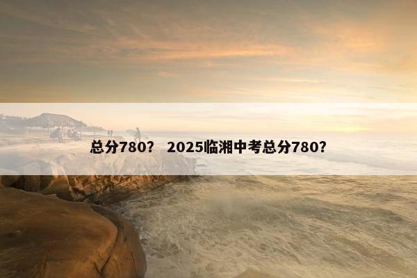 总分780？ 2025临湘中考总分780？
