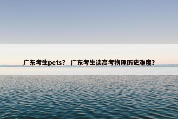 广东考生pets？ 广东考生谈高考物理历史难度？