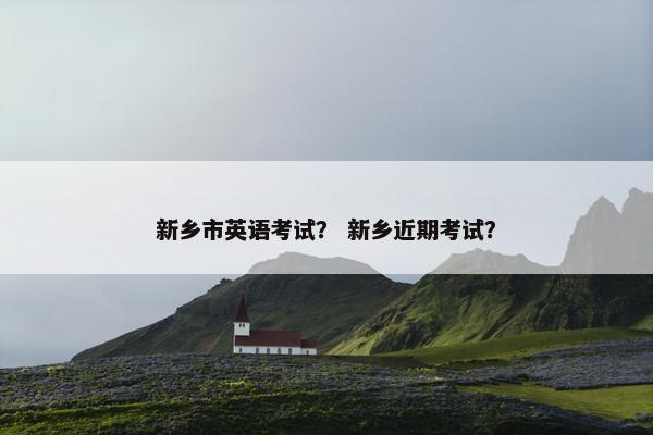 新乡市英语考试？ 新乡近期考试？