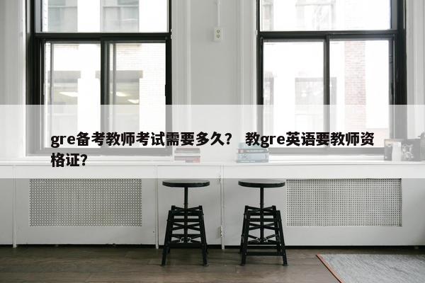 gre备考教师考试需要多久？ 教gre英语要教师资格证？