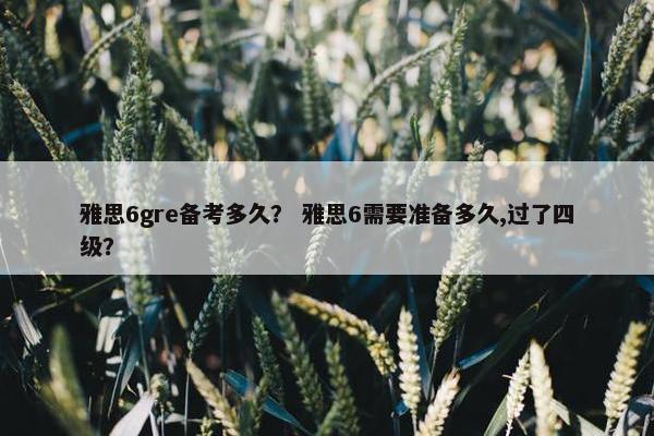 雅思6gre备考多久？ 雅思6需要准备多久,过了四级？