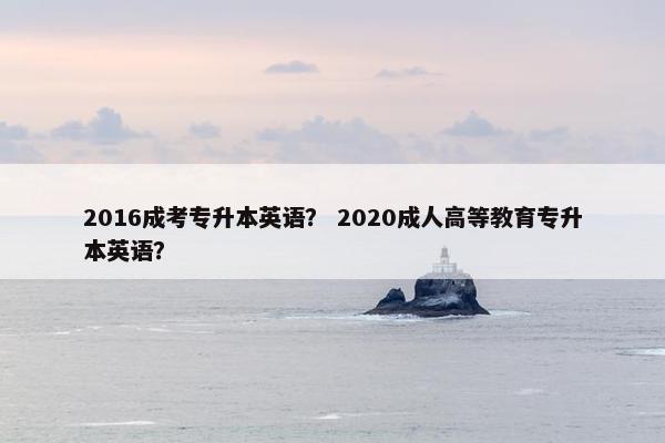 2016成考专升本英语？ 2020成人高等教育专升本英语？