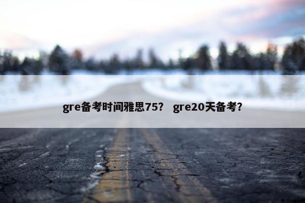 gre备考时间雅思75？ gre20天备考？