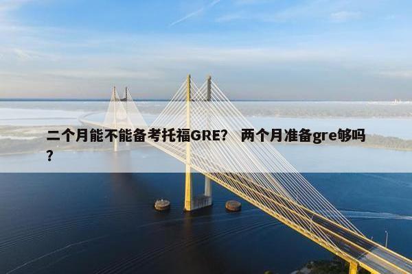 二个月能不能备考托福GRE？ 两个月准备gre够吗？