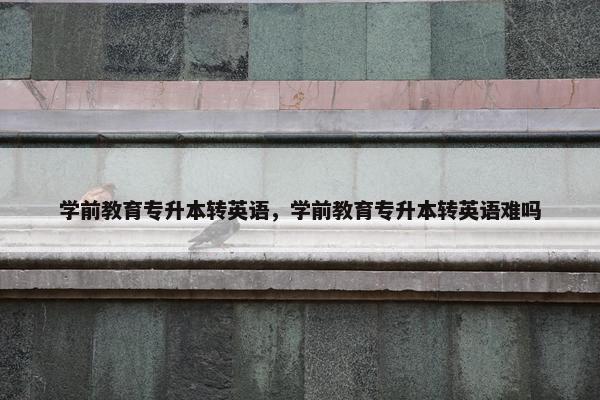 学前教育专升本转英语，学前教育专升本转英语难吗