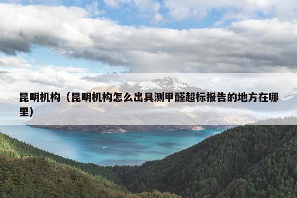 昆明机构（昆明机构怎么出具测甲醛超标报告的地方在哪里）