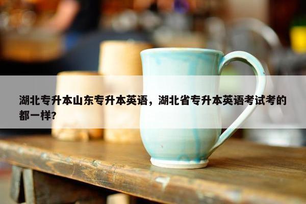 湖北专升本山东专升本英语，湖北省专升本英语考试考的都一样?
