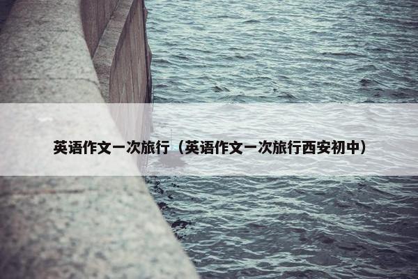 英语作文一次旅行（英语作文一次旅行西安初中）