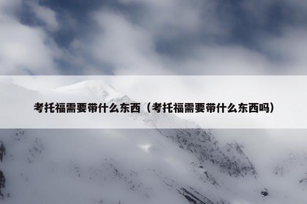 考托福需要带什么东西（考托福需要带什么东西吗）