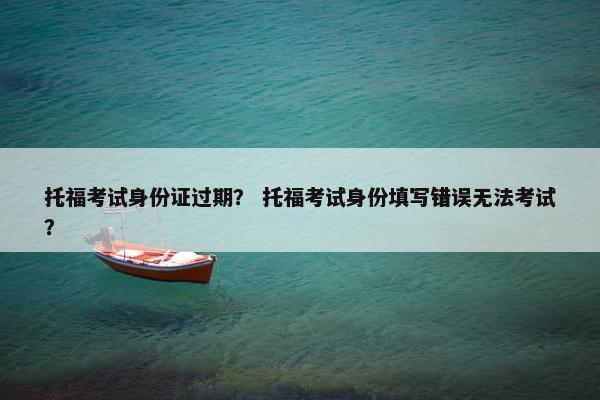 托福考试身份证过期？ 托福考试身份填写错误无法考试？