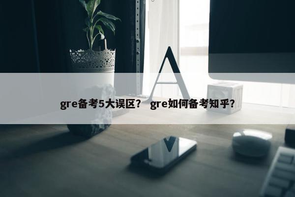 gre备考5大误区？ gre如何备考知乎？