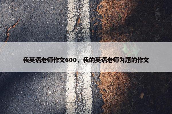 我英语老师作文600，我的英语老师为题的作文