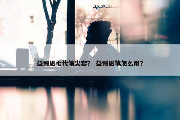 益博思七代笔尖套？ 益博思笔怎么用？
