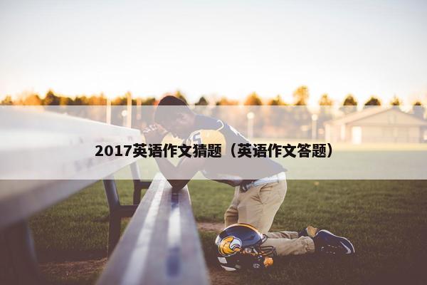 2017英语作文猜题（英语作文答题）