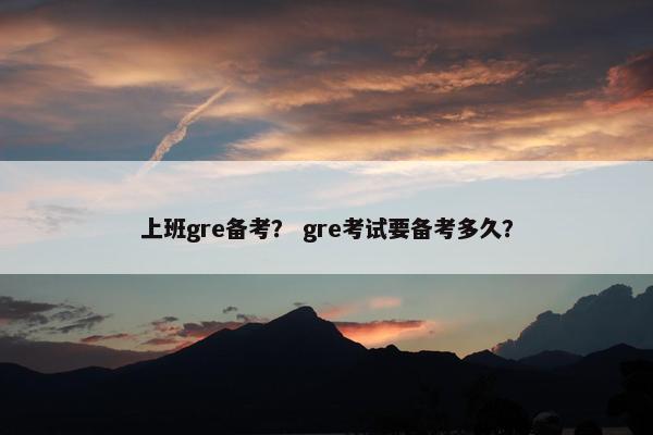 上班gre备考？ gre考试要备考多久？