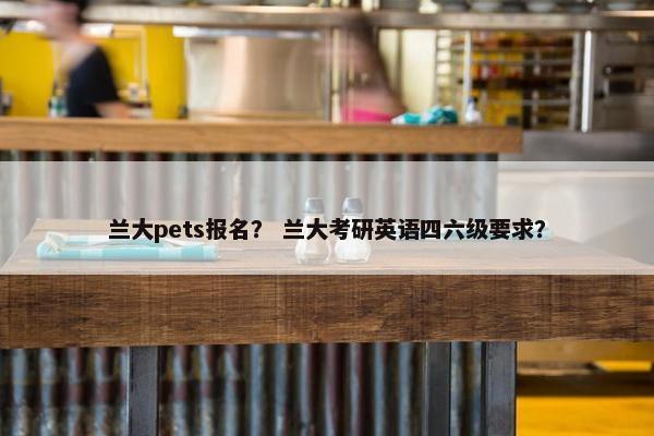 兰大pets报名？ 兰大考研英语四六级要求？