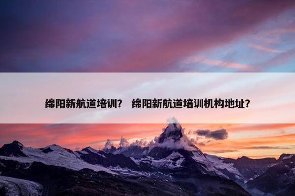 绵阳新航道培训？ 绵阳新航道培训机构地址？