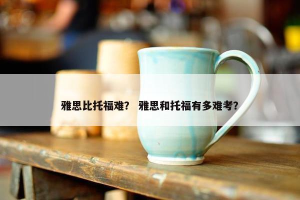 雅思比托福难？ 雅思和托福有多难考？