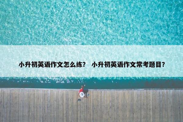 小升初英语作文怎么练？ 小升初英语作文常考题目？
