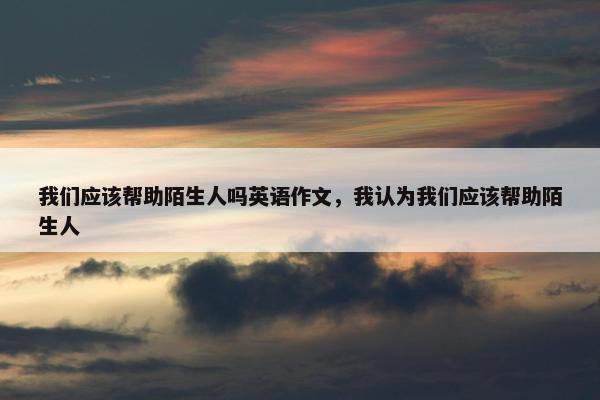 我们应该帮助陌生人吗英语作文，我认为我们应该帮助陌生人