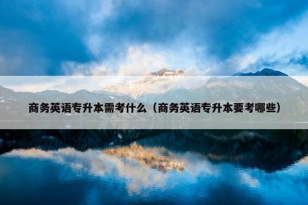 商务英语专升本需考什么（商务英语专升本要考哪些）