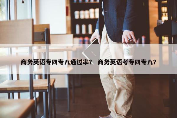 商务英语专四专八通过率？ 商务英语考专四专八？
