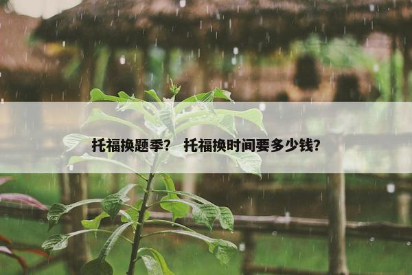 托福换题季？ 托福换时间要多少钱？