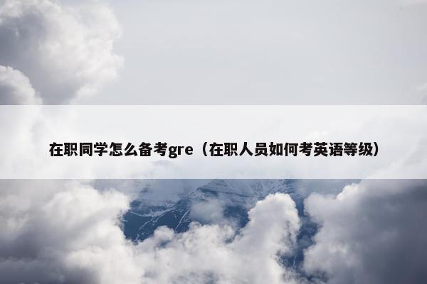在职同学怎么备考gre（在职人员如何考英语等级）