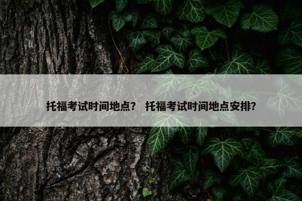 托福考试时间地点？ 托福考试时间地点安排？