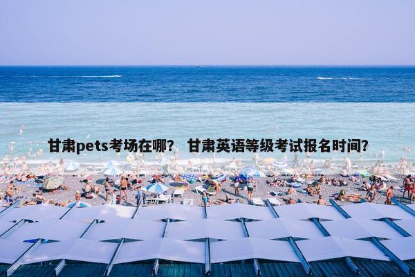 甘肃pets考场在哪？ 甘肃英语等级考试报名时间？