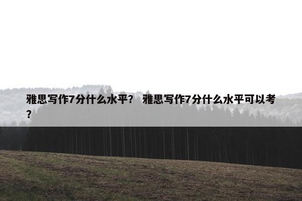 雅思写作7分什么水平？ 雅思写作7分什么水平可以考？