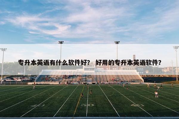 专升本英语有什么软件好？ 好用的专升本英语软件？