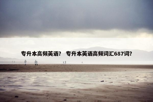 专升本高频英语？ 专升本英语高频词汇687词？
