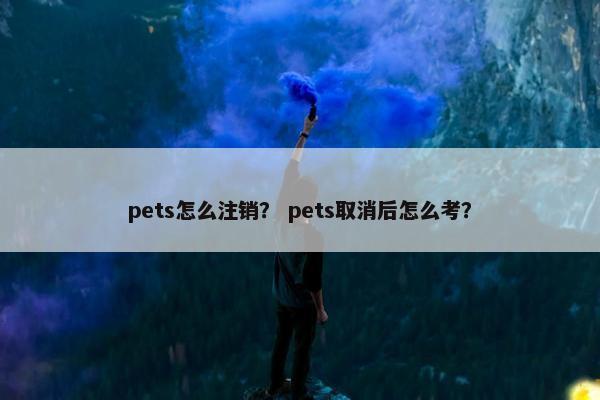 pets怎么注销？ pets取消后怎么考？