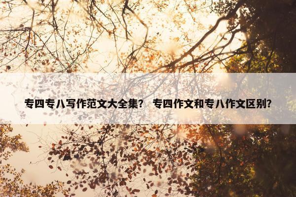 专四专八写作范文大全集？ 专四作文和专八作文区别？
