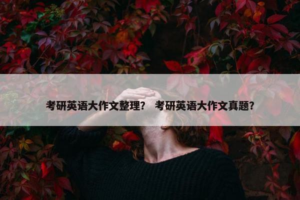 考研英语大作文整理？ 考研英语大作文真题？