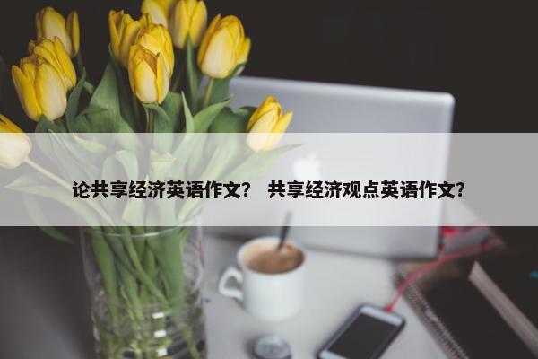 论共享经济英语作文？ 共享经济观点英语作文？