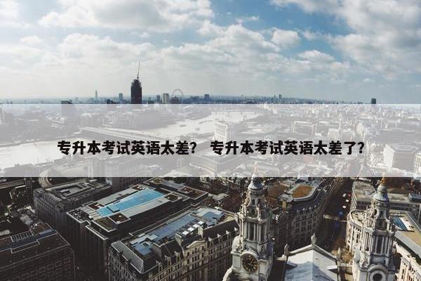 专升本考试英语太差？ 专升本考试英语太差了？