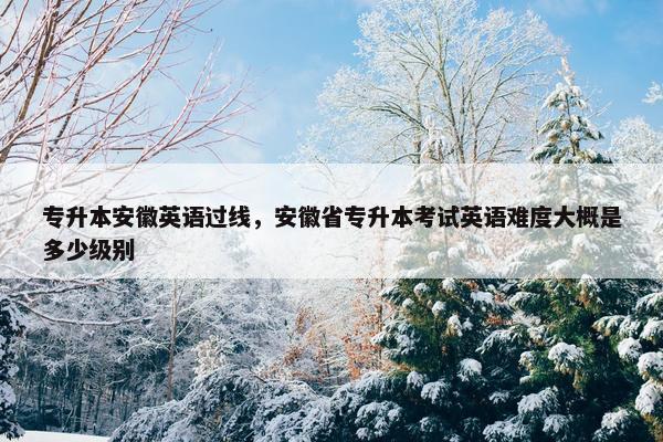 专升本安徽英语过线，安徽省专升本考试英语难度大概是多少级别