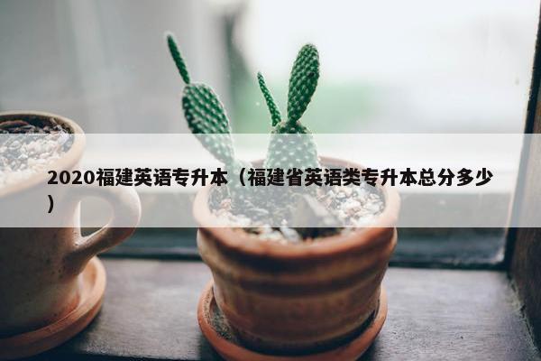 2020福建英语专升本（福建省英语类专升本总分多少）