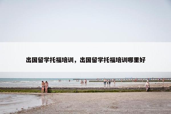 出国留学托福培训，出国留学托福培训哪里好