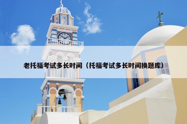 老托福考试多长时间（托福考试多长时间换题库）