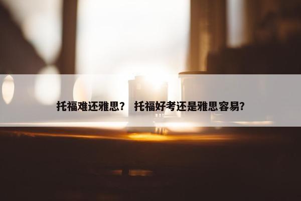 托福难还雅思？ 托福好考还是雅思容易？