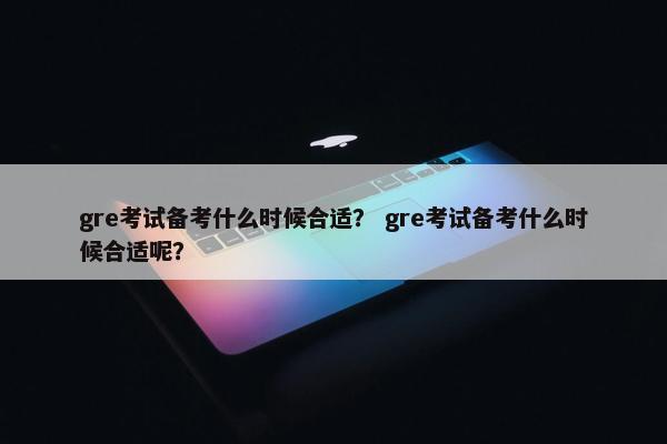 gre考试备考什么时候合适？ gre考试备考什么时候合适呢？